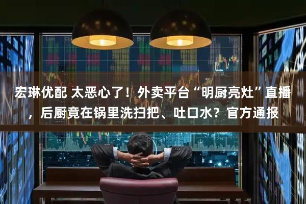 宏琳优配 太恶心了！外卖平台“明厨亮灶”直播，后厨竟在锅里洗扫把、吐口水？官方通报